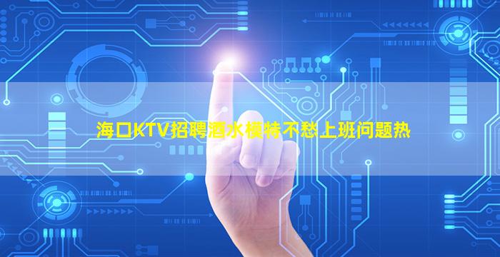 海口KTV招聘酒水模特不愁上班问题热